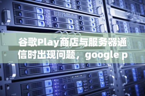谷歌Play商店与服务器通信时出现问题，google play商店与服务器连接失败