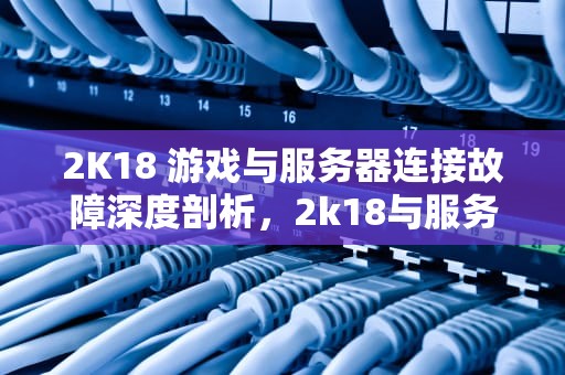 2K18 游戏与服务器连接故障深度剖析，2k18与服务器链接出现问题怎么解决
