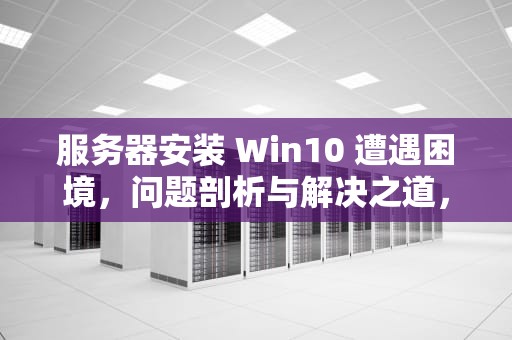 服务器安装 Win10 遭遇困境，问题剖析与解决之道，服务器安装win10出现问题怎么解决