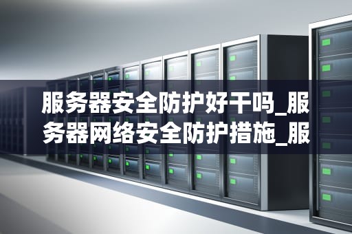 服务器安全防护好干吗_服务器网络安全防护措施_服务器安全防护的重要性