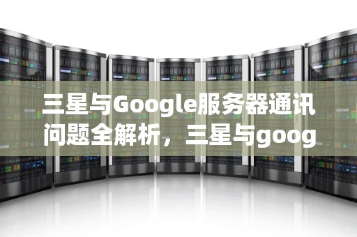 三星与Google服务器通讯问题全解析，三星与google服务器通讯出现问题怎么解决