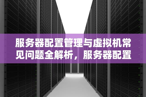 服务器配置管理与虚拟机常见问题全解析，服务器配置管理虚拟机问题有哪些原因