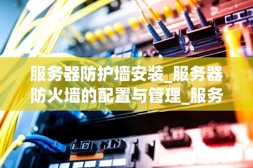 服务器防护墙安装_服务器防火墙的配置与管理_服务器防护墙的安装与应用