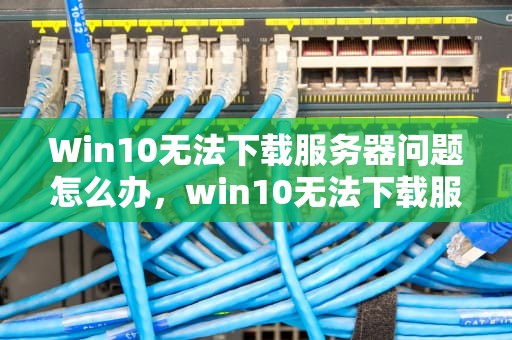 Win10无法下载服务器问题怎么办，win10无法下载服务器问题怎么办啊