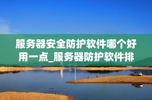 服务器安全防护软件哪个好用一点_服务器防护软件排行榜_服务器安全防护软件的全面比较与选择
