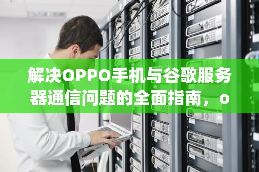 解决OPPO手机与谷歌服务器通信问题的全面指南，oppo打开谷歌服务