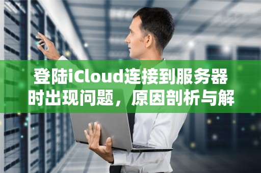 登陆iCloud连接到服务器时出现问题，原因剖析与解决之道，登陆icloud连接到服务器时出现问题怎么办