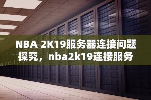 NBA 2K19服务器连接问题探究，nba2k19连接服务器错误