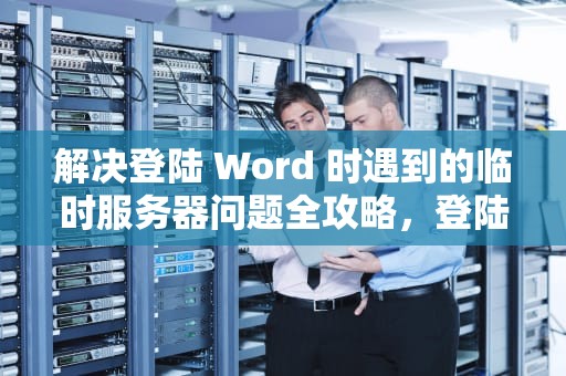 解决登陆 Word 时遇到的临时服务器问题全攻略，登陆word遇到一些临时服务器问题怎么办