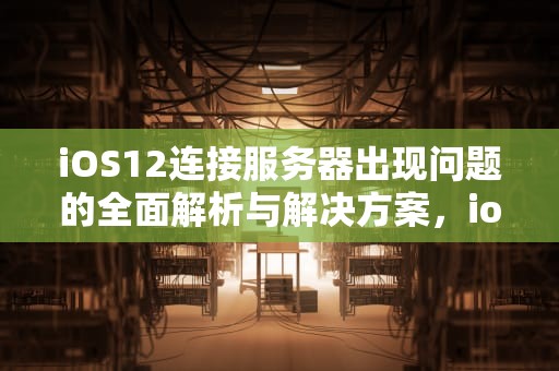 iOS12连接服务器出现问题的全面解析与解决方案，ios12连接服务器出现问题怎么办
