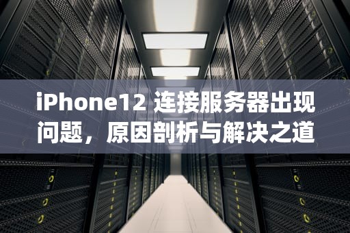 iPhone12 连接服务器出现问题，原因剖析与解决之道，iphone12连接服务器时出现问题