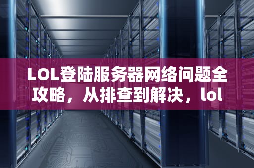 LOL登陆服务器网络问题全攻略，从排查到解决，lol登陆服务器网络问题怎么解决办法视频