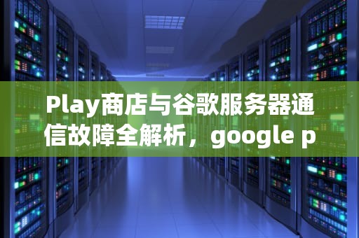 Play商店与谷歌服务器通信故障全解析，google play与服务器