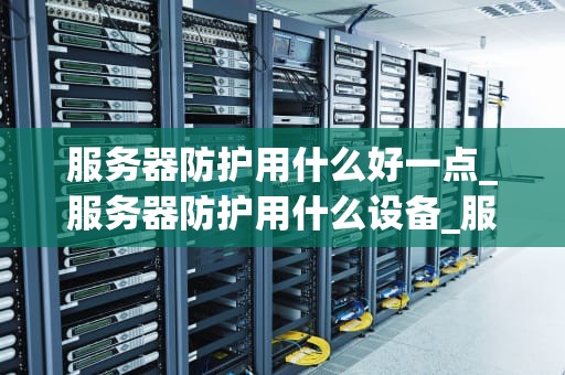 服务器防护用什么好一点_服务器防护用什么设备_服务器防护的重要性及最佳实践