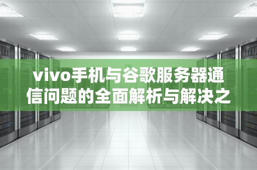 vivo手机与谷歌服务器通信问题的全面解析与解决之道，与谷歌服务器通信出现问题怎么办
