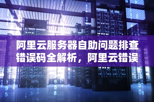 阿里云服务器自助问题排查错误码全解析，阿里云错误代码