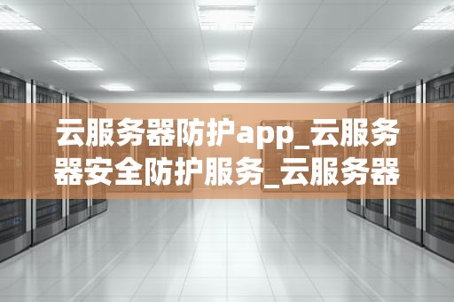 云服务器防护app_云服务器安全防护服务_云服务器防护APP的全面解析