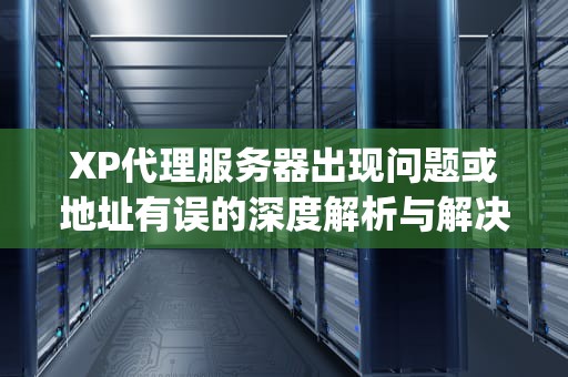 XP代理服务器出现问题或地址有误的深度解析与解决之道，xp代理服务器出现问题 或者地址有误怎么办