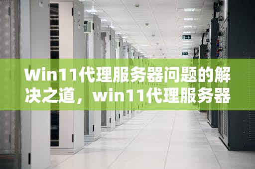 Win11代理服务器问题的解决之道，win11代理服务器有问题或者地址有误
