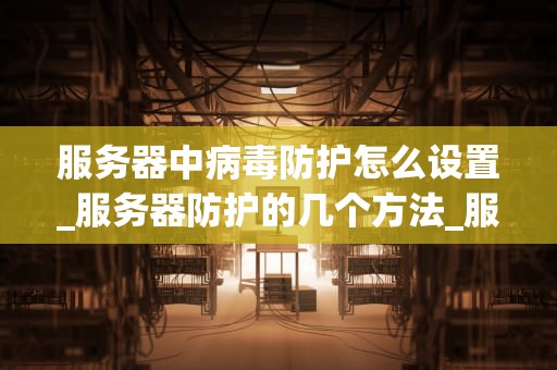 服务器中病毒防护怎么设置_服务器防护的几个方法_服务器中病毒防护的全面设置