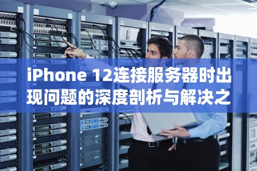 iPhone 12连接服务器时出现问题的深度剖析与解决之道，iphone12连接服务器时出现问题