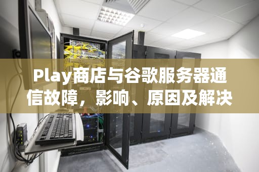 Play商店与谷歌服务器通信故障，影响、原因及解决之道，google play与服务器