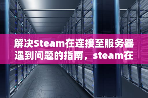 解决Steam在连接至服务器遇到问题的指南，steam在连接至服务器遇到问题怎么解决