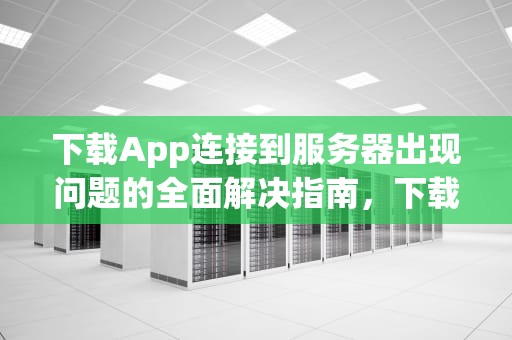 下载App连接到服务器出现问题的全面解决指南，下载app连接到服务器出现问题怎么解决呢