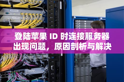 登陆苹果 ID 时连接服务器出现问题，原因剖析与解决之道，登陆苹果id时连接服务器出现问题怎么办