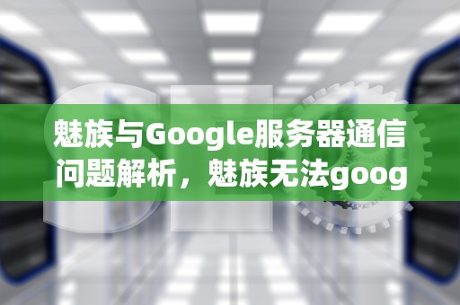 魅族与Google服务器通信问题解析，魅族无法google服务器通信