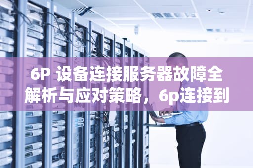 6P 设备连接服务器故障全解析与应对策略，6p连接到服务器时出现问题怎么办