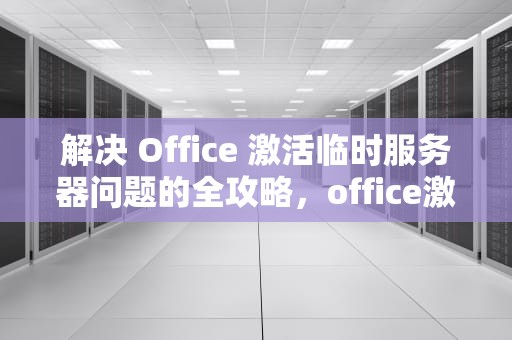 解决 Office 激活临时服务器问题的全攻略，office激活遇到临时服务器问题怎么办呢