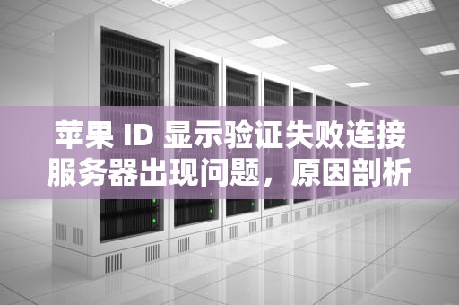 苹果 ID 显示验证失败连接服务器出现问题，原因剖析与解决之道，苹果id显示验证失败连接服务器出现问题怎么办