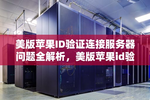 美版苹果ID验证连接服务器问题全解析，美版苹果id验证连接到服务器出现问题怎么办