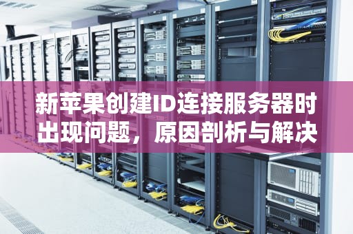 新苹果创建ID连接服务器时出现问题，原因剖析与解决之道，新苹果创建id连接服务器时出现问题怎么办