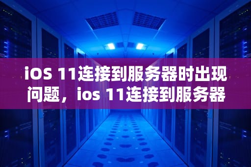 iOS 11连接到服务器时出现问题，ios 11连接到服务器时出现问题怎么办