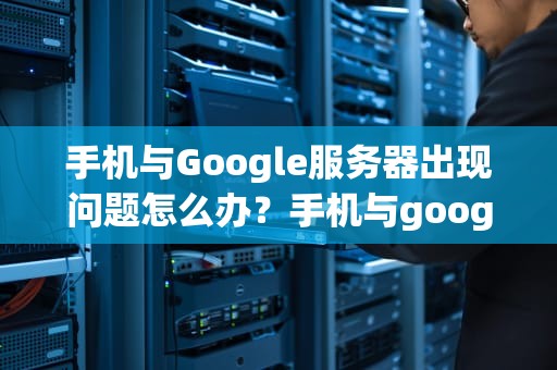 手机与Google服务器出现问题怎么办？手机与google服务器出现问题怎么办解决