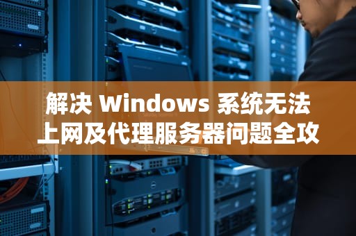 解决 Windows 系统无法上网及代理服务器问题全攻略，win10电脑代理服务器错误无法联网