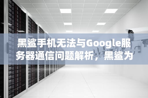 黑鲨手机无法与Google服务器通信问题解析，黑鲨为什么用不了谷歌play服务