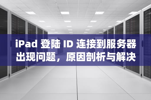 iPad 登陆 ID 连接到服务器出现问题，原因剖析与解决之道，ipad登陆id连接到服务器出现问题怎么办