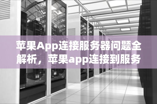 苹果App连接服务器问题全解析，苹果app连接到服务器时出现问题吗怎么办