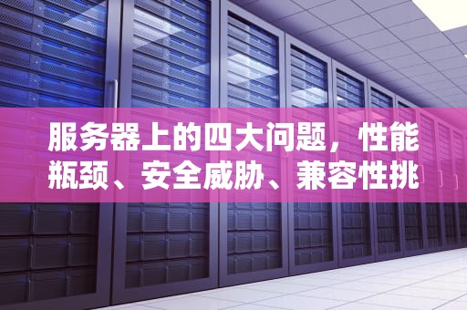 服务器上的四大问题，性能瓶颈、安全威胁、兼容性挑战与维护难题，服务器上的四大问题是什么