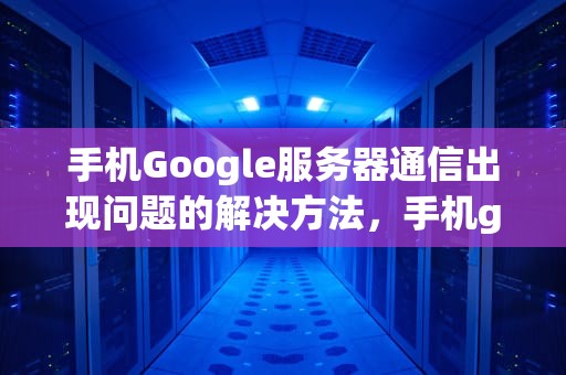 手机Google服务器通信出现问题的解决方法，手机google服务器通信出现问题怎么办解决