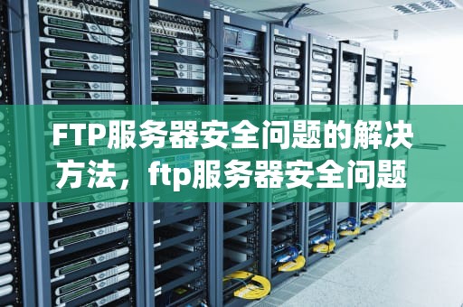 FTP服务器安全问题的解决方法，ftp服务器安全问题解决方法有哪些
