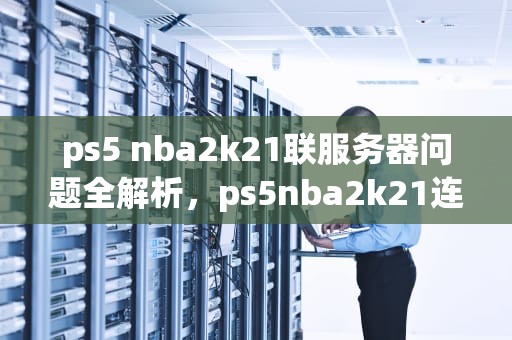 ps5 nba2k21联服务器问题全解析，ps5nba2k21连接不上服务器