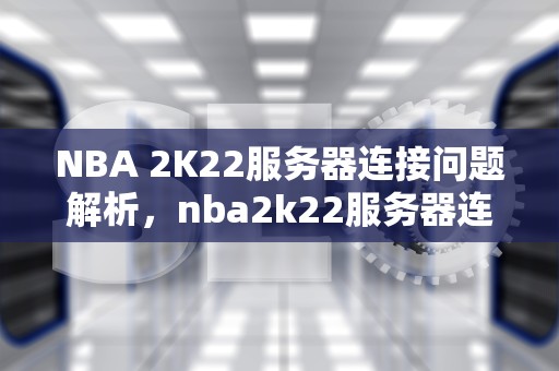 NBA 2K22服务器连接问题解析，nba2k22服务器连接不上