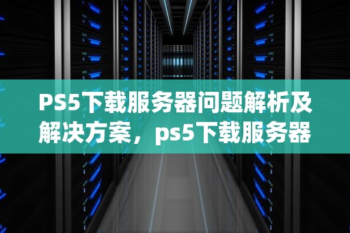 PS5下载服务器问题解析及解决方案，ps5下载服务器出了点问题怎么办
