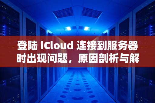 登陆 iCloud 连接到服务器时出现问题，原因剖析与解决之道，登陆icloud连接到服务器时出现问题