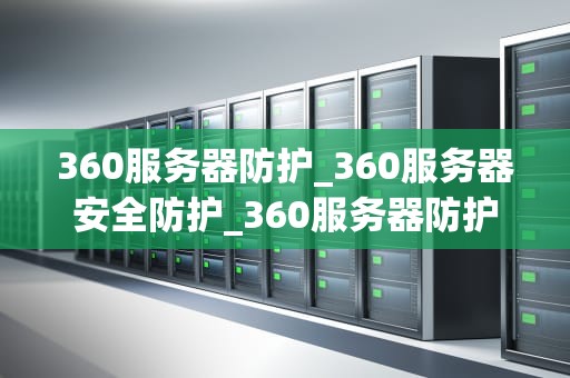 360服务器防护_360服务器安全防护_360服务器防护：构建安全、稳定的网络环境