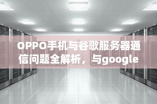 OPPO手机与谷歌服务器通信问题全解析，与google服务器通信